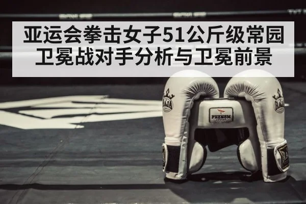 亚运会拳击女子51公斤级常园卫冕战对手分析与卫冕前景