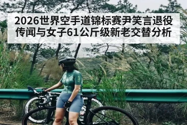 2026世界空手道锦标赛尹笑言退役传闻与女子61公斤级新老交替分析